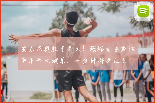 安东尼奥胆子真大！踢塔吉克斯坦弃用两大嫡系，一分钟都没让上