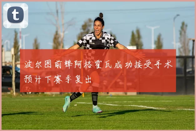 波尔图前锋阿格霍瓦成功接受手术预计下赛季复出