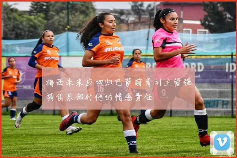 梅西未来应回归巴萨前青训主管强调俱乐部对他的情感责任