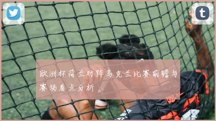 欧洲杯荷兰对阵乌克兰比赛前瞻与赛场看点分析