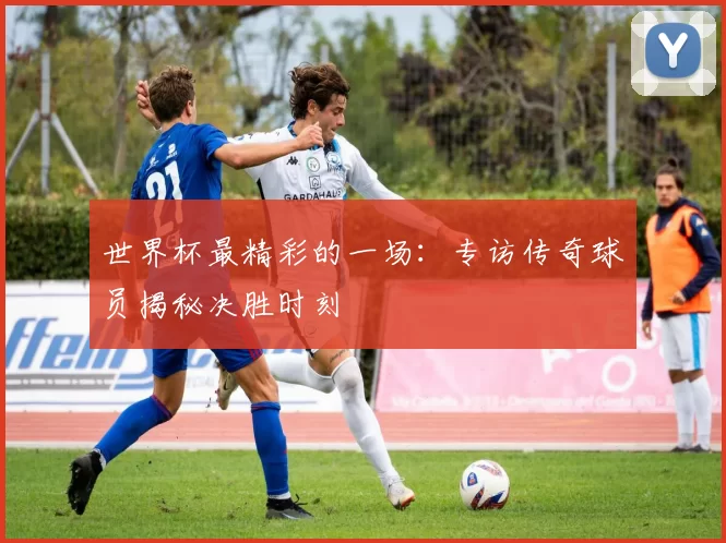 世界杯最精彩的一场：专访传奇球员揭秘决胜时刻