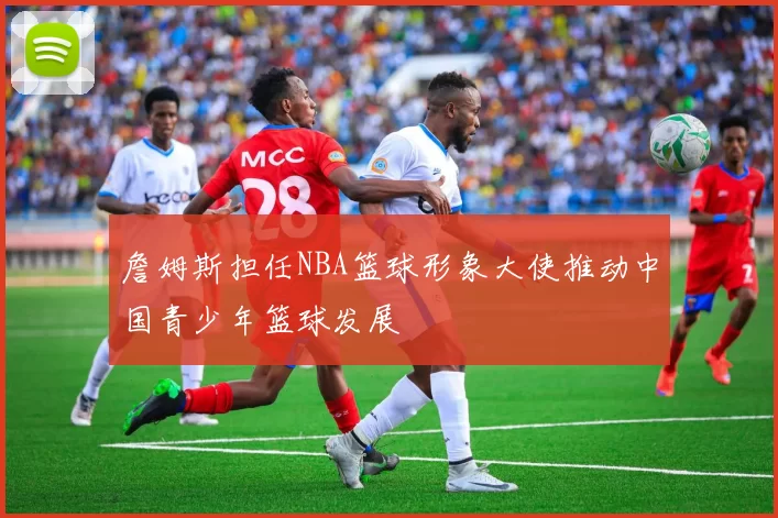 詹姆斯担任NBA篮球形象大使推动中国青少年篮球发展