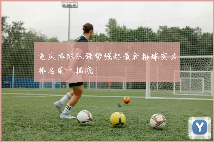 重庆排球队强势崛起最新排球实力排名前十揭晓