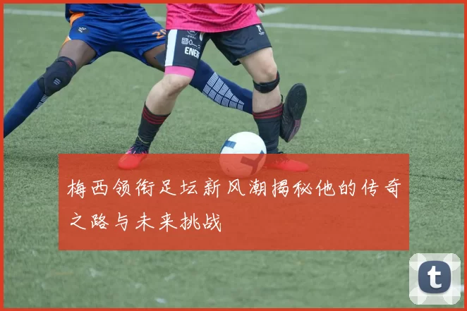 梅西领衔足坛新风潮揭秘他的传奇之路与未来挑战