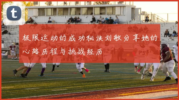极限运动的成功秘诀刘敏分享她的心路历程与挑战经历