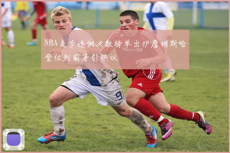 NBA走步违例次数榜单出炉詹姆斯哈登位列前茅引热议