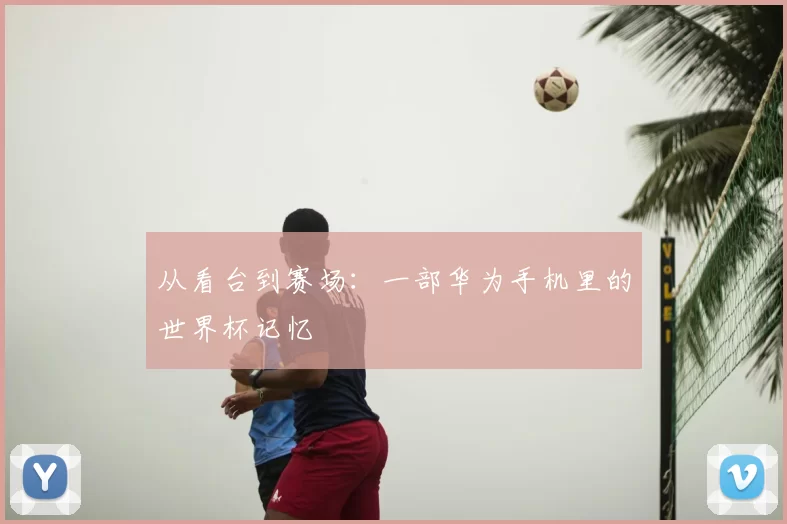 从看台到赛场:一部华为手机里的世界杯记忆