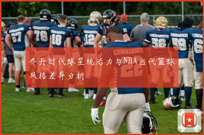 乔丹时代球星统治力与NBA当代篮球风格差异分析