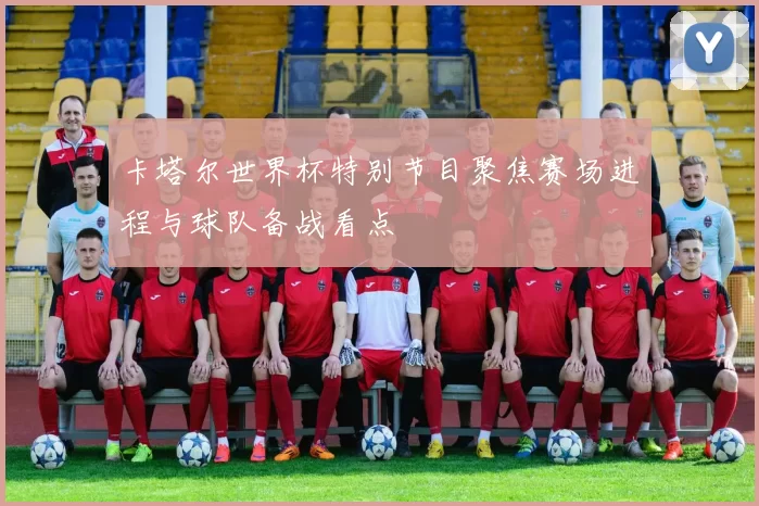 卡塔尔世界杯特别节目聚焦赛场进程与球队备战看点