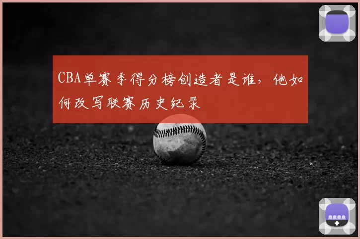 CBA单赛季得分榜创造者是谁,他如何改写联赛历史纪录