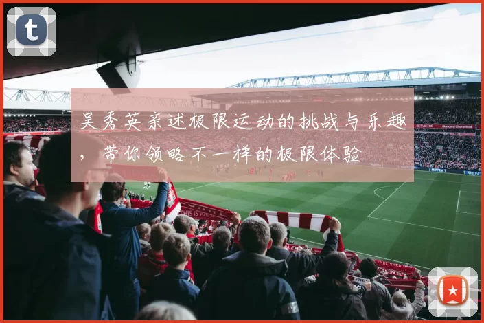 吴秀英亲述极限运动的挑战与乐趣，带你领略不一样的极限体验