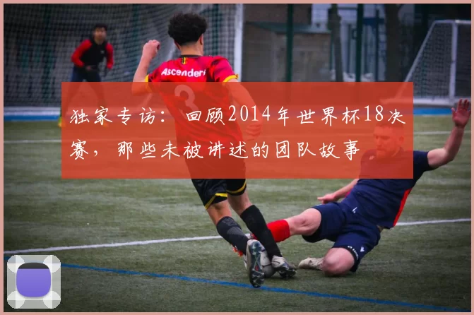 独家专访:回顾2014年世界杯18决赛,那些未被讲述的团队故事