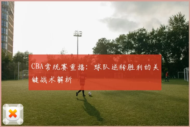 CBA常规赛重播:球队逆转胜利的关键战术解析
