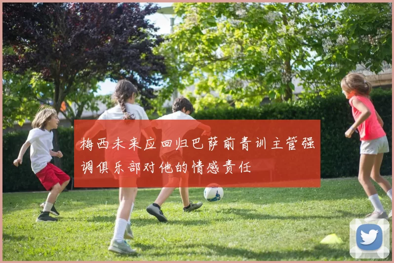 梅西未来应回归巴萨前青训主管强调俱乐部对他的情感责任