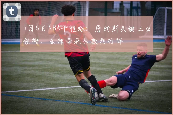 5月6日NBA十佳球：詹姆斯关键三分领衔，东部争冠队激烈对阵