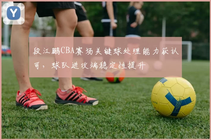 段江鹏CBA赛场关键球处理能力获认可，球队进攻端稳定性提升