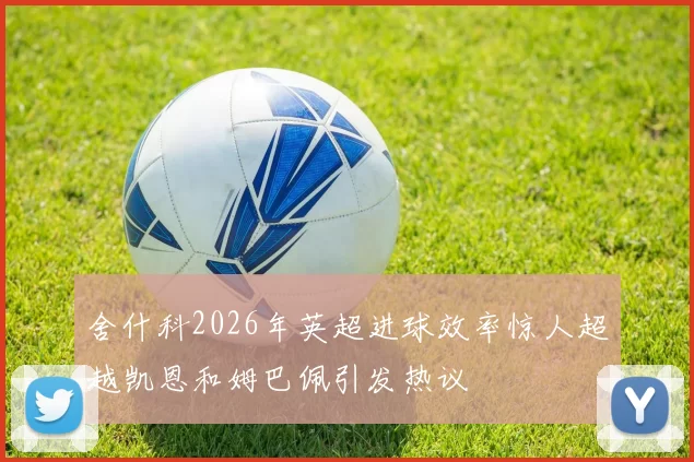 舍什科2026年英超进球效率惊人超越凯恩和姆巴佩引发热议