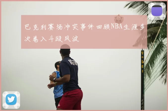 巴克利赛场冲突事件回顾NBA生涯多次卷入斗殴风波