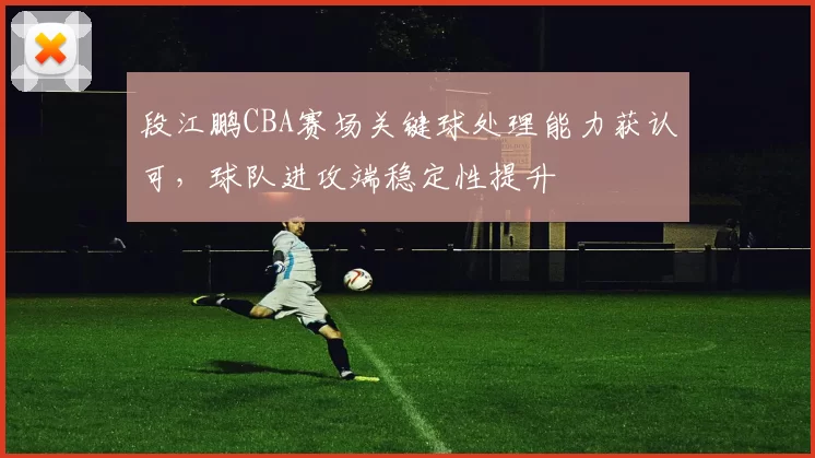 段江鹏CBA赛场关键球处理能力获认可，球队进攻端稳定性提升