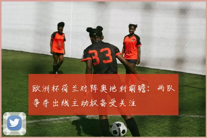 欧洲杯荷兰对阵奥地利前瞻：两队争夺出线主动权备受关注
