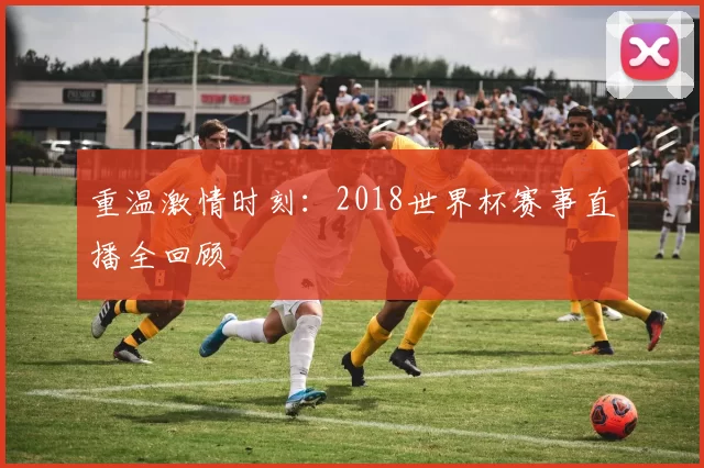 重温激情时刻:2018世界杯赛事直播全回顾