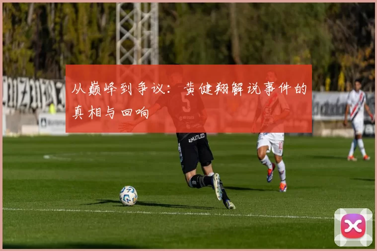从巅峰到争议：黄健翔解说事件的真相与回响