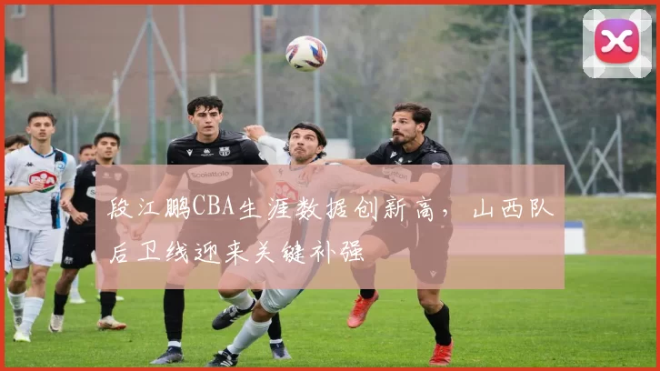 段江鹏CBA生涯数据创新高,山西队后卫线迎来关键补强