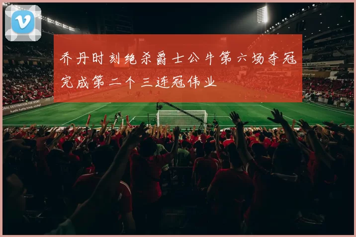 乔丹时刻绝杀爵士公牛第六场夺冠完成第二个三连冠伟业