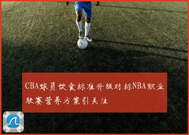 CBA球员饮食标准升级对标NBA职业联赛营养方案引关注
