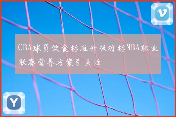 CBA球员饮食标准升级对标NBA职业联赛营养方案引关注