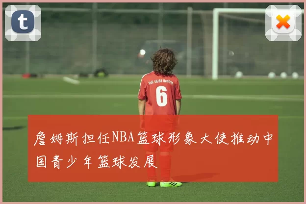 詹姆斯担任NBA篮球形象大使推动中国青少年篮球发展
