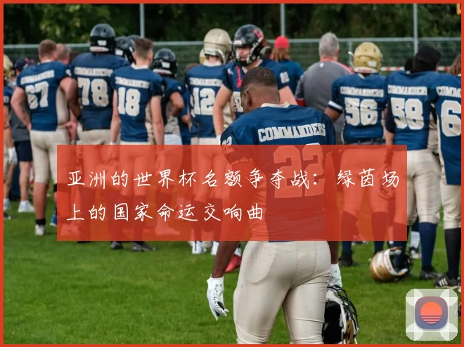 亚洲的世界杯名额争夺战：绿茵场上的国家命运交响曲