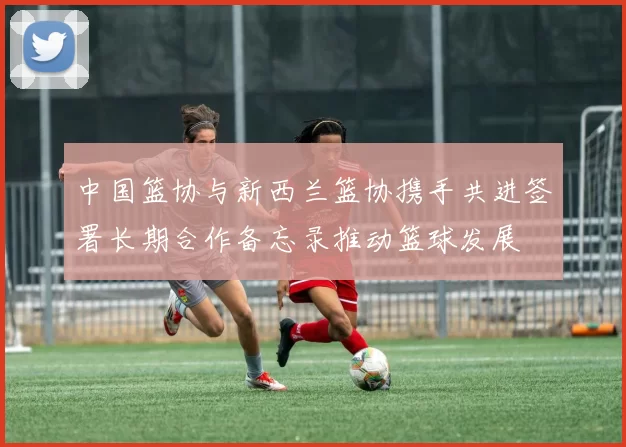 中国篮协与新西兰篮协携手共进签署长期合作备忘录推动篮球发展