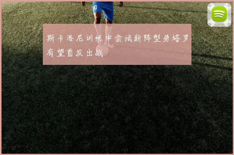 斯卡洛尼训练中尝试新阵型劳塔罗有望首发出战