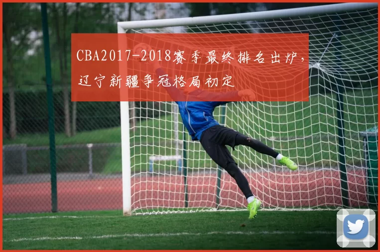 CBA2017-2018赛季最终排名出炉,辽宁新疆争冠格局初定