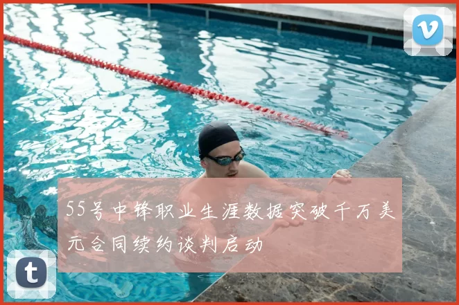 55号中锋职业生涯数据突破千万美元合同续约谈判启动