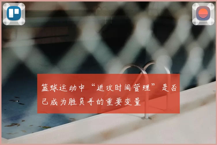 篮球运动中“进攻时间管理”是否已成为胜负手的重要变量