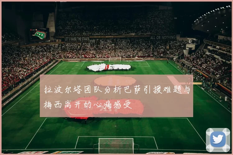 拉波尔塔团队分析巴萨引援难题与梅西离开的心痛感受
